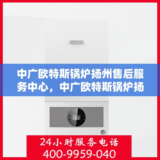 中广欧特斯锅炉扬州售后服务中心，中广欧特斯锅炉扬州售后服务中心，专业维修与优质服务并行不悖