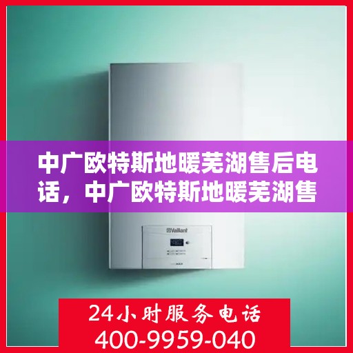 中广欧特斯地暖芜湖售后电话，中广欧特斯地暖芜湖售后服务热线及电话全解析