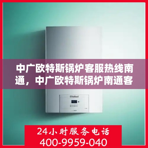 中广欧特斯锅炉客服热线南通，中广欧特斯锅炉南通客服热线，专业解答，贴心服务