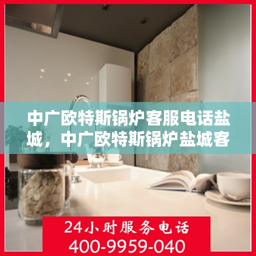 中广欧特斯锅炉客服电话盐城，中广欧特斯锅炉盐城客服热线及咨询服务中心指南