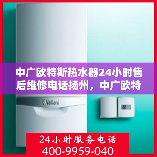 中广欧特斯热水器24小时售后维修电话扬州，中广欧特斯热水器扬州售后维修电话全天候服务热线解析