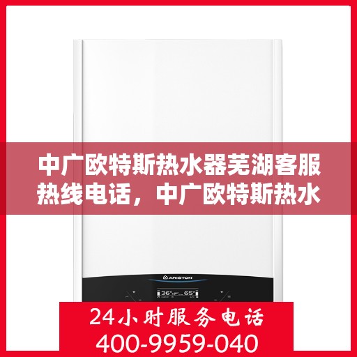 中广欧特斯热水器芜湖客服热线电话，中广欧特斯热水器芜湖客服热线详解，一站式服务与支持热线电话全知道